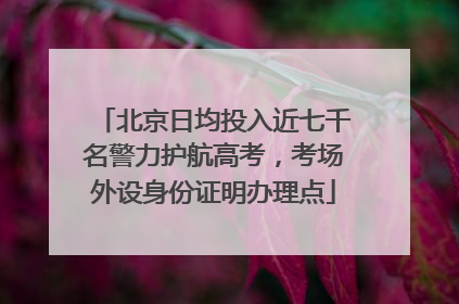 北京日均投入近七千名警力护航高考，考场外设身份证明办理点